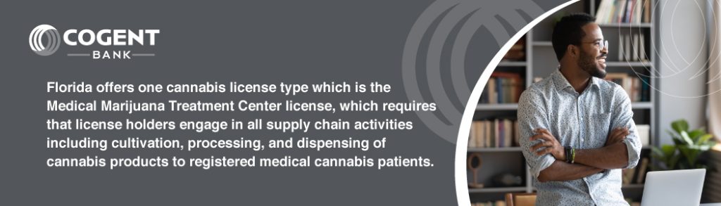 Florida offers one cannabis license type which is the Medical Marijuana Treatment Center license, which requires that license holders engage in all supply chain activities including cultivation, processing, and dispensing of cannabis products to registered medical cannabis patients. 